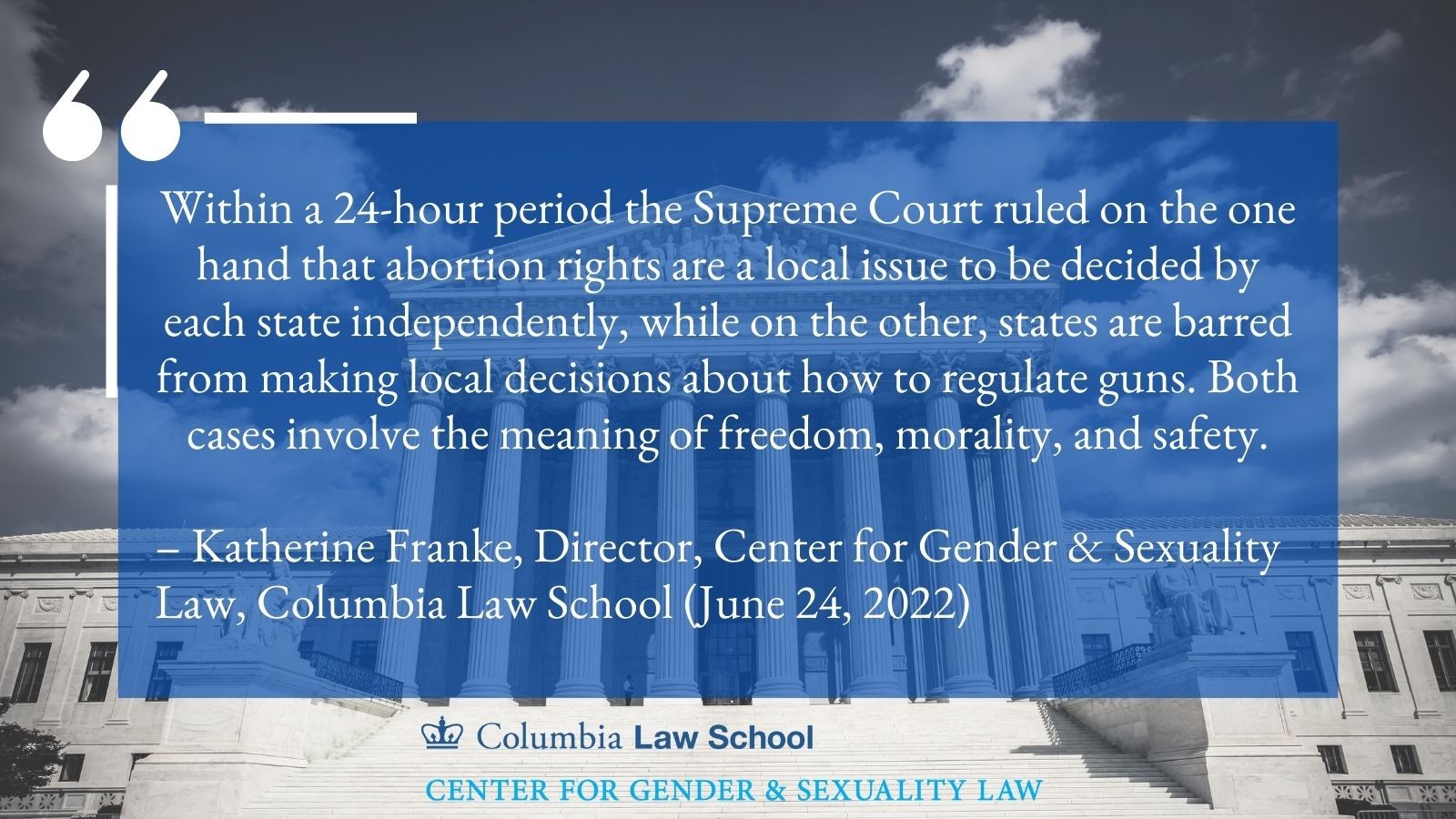 Quote from Professor Katherine Franke, Director, Center for Gender & Sexuality Law, Columbia Law School (June 24, 2022): Within a 24-hour period the Supreme Court ruled on the one hand that abortion rights are a local issue to be decided by each state independently, while on the other, states are barred from making local decisions about how to regulate guns. Both cases involve the meaning of freedom, morality, and safety.