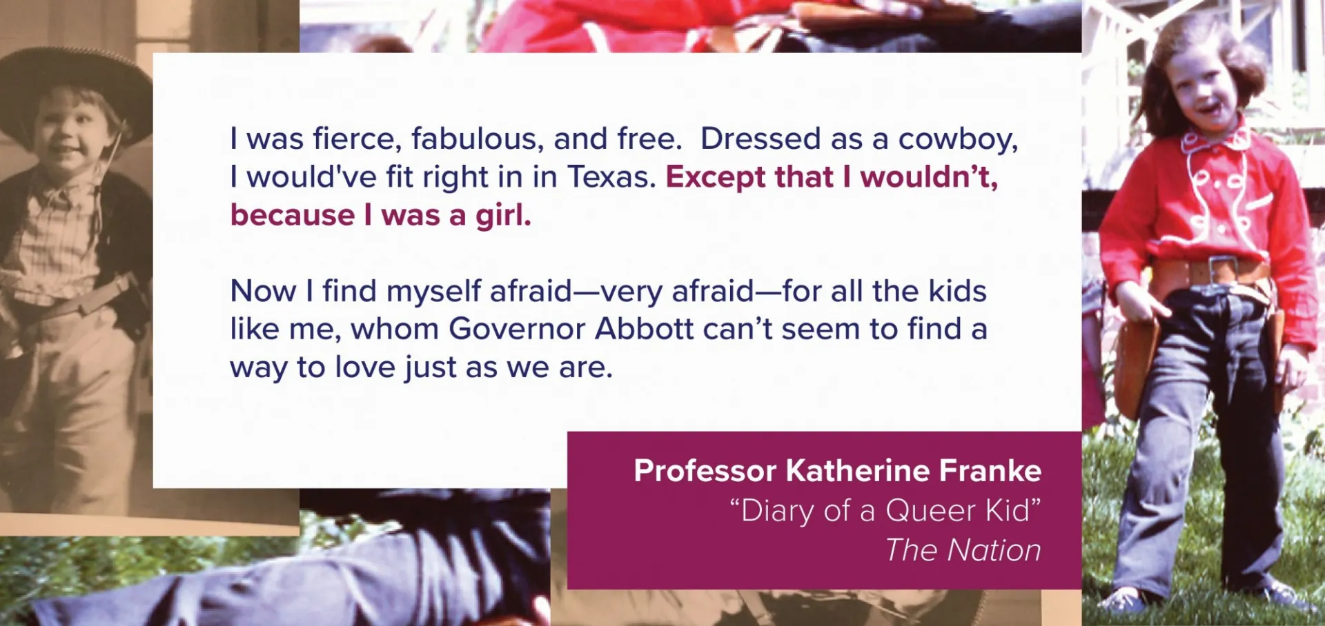 A collage of images features pictures of Professor Katherine Franke as a child, dressed as a cowboy. Overlaid is a quote from their article: I was fierce, fabulous, and free. Dressed as a cowboy, I would’ve fit right in in Texas. Except that I wouldn’t, because I was a girl. Now I find myself afraid—very afraid—for all the kids like me, whom Governor Abbott can’t seem to find a way to love just as we are.