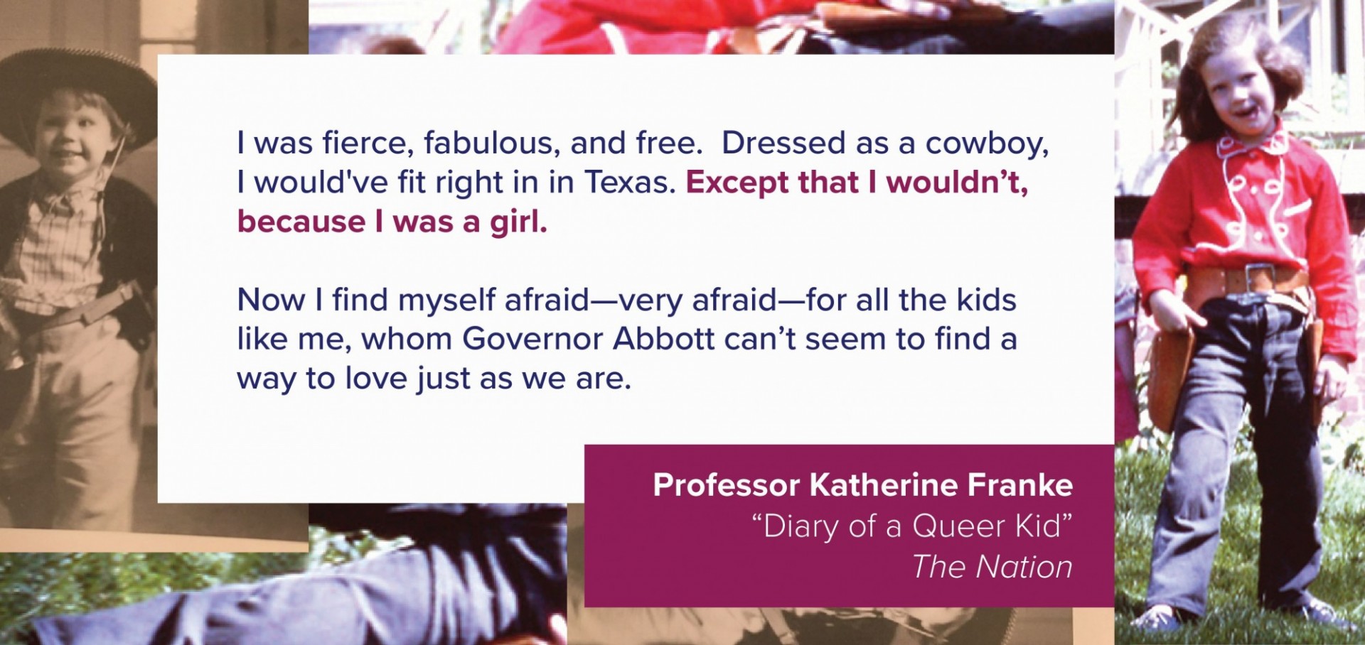A collage of images features pictures of Professor Katherine Franke as a child, dressed as a cowboy. Overlaid is a quote from their article: I was fierce, fabulous, and free. Dressed as a cowboy, I would’ve fit right in in Texas. Except that I wouldn’t, because I was a girl. Now I find myself afraid—very afraid—for all the kids like me, whom Governor Abbott can’t seem to find a way to love just as we are.